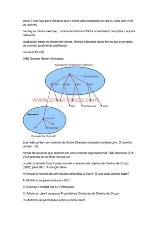 ponto (.) de fuga para designar que o nome está localizado na raiz ou mais alto nível
do domínio
hierarquia. Neste exemplo, o nome de domínio DNS é considerado completo e aponta
para uma
localização exata na árvore de nomes. Nomes indicados desta forma são chamados
de domínio totalmente qualificado
nomes (FQDNs).
DNS Domain Name Hierarquia:
Sua rede contém um domínio do Active Directory chamado contoso.com. O domínio
contém 100
contas de usuários que residem em uma unidade organizacional (OU) chamada 0U1.
Você precisa se certificar de que um
usuário chamado User1 pode vincular e desvincular objetos de Diretiva de Grupo
(GPO) para OU1. A solução deve
minimizar o número de permissões atribuídas a User1. O que você deveria fazer?
A. Modificar as permissões em OU1.
B. Execute o cmdlet Set-GPPermission.
C. Adicionar User1 ao grupo Proprietários Criadores de Diretiva de Grupo.
D. Modificar as permissões sobre a conta User1.
 