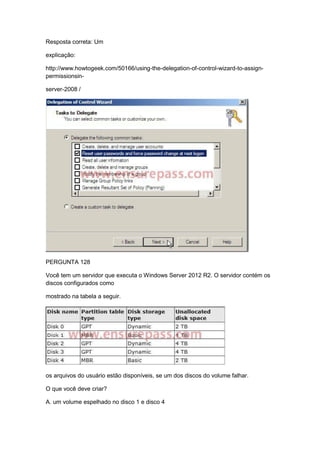 Resposta correta: Um
explicação:
http://www.howtogeek.com/50166/using-the-delegation-of-control-wizard-to-assign-
permissionsin-
server-2008 /
PERGUNTA 128
Você tem um servidor que executa o Windows Server 2012 R2. O servidor contém os
discos configurados como
mostrado na tabela a seguir.
os arquivos do usuário estão disponíveis, se um dos discos do volume falhar.
O que você deve criar?
A. um volume espelhado no disco 1 e disco 4
 