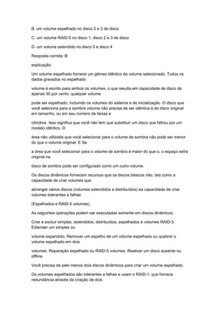 B. um volume espelhado no disco 2 e 3 de disco
C. um volume RAID-5 no disco 1, disco 2 e 3 de disco
D. um volume estendido no disco 0 e disco 4
Resposta correta: B
explicação:
Um volume espelhado fornece um gêmeo idêntico do volume selecionado. Todos os
dados gravados no espelhado
volume é escrito para ambos os volumes, o que resulta em capacidade de disco de
apenas 50 por cento. qualquer volume
pode ser espelhado, incluindo os volumes do sistema e de inicialização. O disco que
você seleciona para a sombra volume não precisa de ser idêntica à do disco original
em tamanho, ou em seu número de faixas e
cilindros. Isso significa que você não tem que substituir um disco que falhou por um
modelo idêntico. O
área não utilizada que você selecionar para o volume de sombra não pode ser menor
do que o volume original. E Se
a área que você selecionar para o volume de sombra é maior do que o, o espaço extra
original na
disco de sombra pode ser configurado como um outro volume.
Os discos dinâmicos fornecem recursos que os discos básicos não, tais como a
capacidade de criar volumes que
abranger vários discos (volumes estendidos e distribuídos) ea capacidade de criar
volumes tolerantes a falhas
(Espelhados e RAID-5 volumes).
As seguintes operações podem ser executadas somente em discos dinâmicos:
Criar e excluir simples, estendidos, distribuídos, espelhados e volumes RAID-5.
Estender um simples ou
volume expandido. Remover um espelho de um volume espelhado ou quebrar o
volume espelhado em dois
volumes. Reparação espelhado ou RAID-5 volumes. Reativar um disco ausente ou
offline.
Você precisa de pelo menos dois discos dinâmicos para criar um volume espelhado.
Os volumes espelhados são tolerantes a falhas e usam o RAID-1, que fornece
redundância através da criação de dois
 