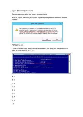 cópias idênticas de um volume.
Os volumes espelhados não podem ser estendidos.
As duas cópias (espelhos) do volume espelhado compartilham a mesma letra de
unidade.
PERGUNTA 129
O que você deve fazer por núcleo de servidor para que ele possa ser gerenciado a
partir de outro servidor 2012 R2?
A. 1
B. 2
C. 3
D. 4
E. 5
F. 6
G. 7
H. 8
I. 9
 