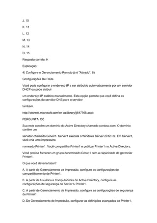 J. 10
K. 11
L. 12
M. 13
N. 14
O. 15
Resposta correta: H
Explicação:
4) Configure o Gerenciamento Remoto já é "Ativado". 8)
Configurações De Rede
Você pode configurar o endereço IP a ser atribuído automaticamente por um servidor
DHCP ou pode atribuir
um endereço IP estático manualmente. Esta opção permite que você defina as
configurações do servidor DNS para o servidor
também.
http://technet.microsoft.com/en-us/library/jj647766.aspx
PERGUNTA 130
Sua rede contém um domínio do Active Directory chamado contoso.com. O domínio
contém um
servidor chamado Server1. Server1 executa o Windows Server 2012 R2. Em Server1,
você cria uma impressora
nomeado Printer1. Você compartilha Printer1 e publicar Printer1 no Active Directory.
Você precisa fornecer um grupo denominado Group1 com a capacidade de gerenciar
Printer1.
O que você deveria fazer?
A. A partir de Gerenciamento de Impressão, configure as configurações de
compartilhamento de Printer1.
B. A partir de Usuários e Computadores do Active Directory, configure as
configurações de segurança de Server1- Printer1.
C. A partir de Gerenciamento de Impressão, configure as configurações de segurança
de Printer1.
D. De Gerenciamento de Impressão, configurar as definições avançadas de Printer1.
 