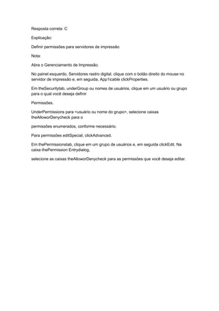 Resposta correta: C
Explicação:
Definir permissões para servidores de impressão
Nota:
Abra o Gerenciamento de Impressão.
No painel esquerdo, Servidores rastro digital, clique com o botão direito do mouse no
servidor de impressão e, em seguida, App1icable clickProperties.
Em theSecuritytab, underGroup ou nomes de usuários, clique em um usuário ou grupo
para o qual você deseja definir
Permissões.
UnderPermissions para <usuário ou nome do grupo>, selecione caixas
theAlloworDenycheck para o
permissões enumerados, conforme necessário.
Para permissões editSpecial, clickAdvanced.
Em thePermissionstab, clique em um grupo de usuários e, em seguida clickEdit. Na
caixa thePermission Entrydialog,
selecione as caixas theAlloworDenycheck para as permissões que você deseja editar.
 