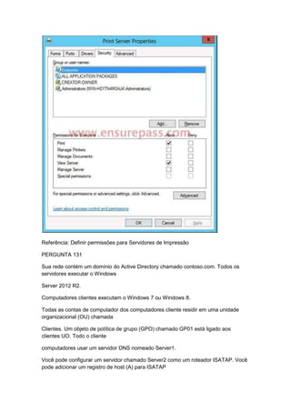 Referência: Definir permissões para Servidores de Impressão
PERGUNTA 131
Sua rede contém um domínio do Active Directory chamado contoso.com. Todos os
servidores executar o Windows
Server 2012 R2.
Computadores clientes executam o Windows 7 ou Windows 8.
Todas as contas de computador dos computadores cliente residir em uma unidade
organizacional (OU) chamada
Clientes. Um objeto de política de grupo (GPO) chamado GP01 está ligado aos
clientes UO. Todo o cliente
computadores usar um servidor DNS nomeado Server1.
Você pode configurar um servidor chamado Server2 como um roteador ISATAP. Você
pode adicionar um registro de host (A) para ISATAP
 