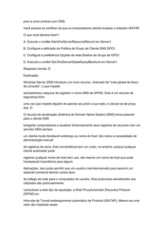 para a zona contoso.com DNS.
Você precisa se certificar de que os computadores cliente localizar o roteador ISATAP.
O que você deveria fazer?
A. Execute o cmdlet Add-DnsServerResourceRecord em Server1.
B. Configure a definição da Política de Grupo de Cliente DNS GPO1.
C. Configure a preferência Opções de rede Diretiva de Grupo de GPO1.
D. Execute o cmdlet Set-DnsServerGlobalQueryBlockList em Server1.
Resposta correta: D
Explicação:
Windows Server 2008 introduziu um novo recurso, chamado de "Lista global de bloco
de consulta", o que impede
somearbitrary máquina de registrar o nome DNS de WPAD. Este é um recurso de
segurança bom,
uma vez que impede alguém de apenas se juntar a sua rede, e colocar-se de proxy
asa. O
O recurso de atualização dinâmica de Domain Name System (DNS) torna possível
para o cliente DNS
toregister computadores e atualizar dinamicamente seus registros de recursos com um
servidor DNS sempre
um cliente muda itsnetwork endereço ou nome do host. Isto reduz a necessidade de
administração manual
de registros de zona. Esta conveniência tem um custo, no entanto, porque qualquer
cliente autorizado pode
registrar qualquer nome de host sem uso, até mesmo um nome de host que pode
havespecial importância para alguns
Aplicações. Isso pode permitir que um usuário mal-intencionado para assumir um
especial nameand desviar certos tipos
de tráfego de rede para o computador do usuário. Dois protocolos semelhantes aos
utilizados são particularmente
vulneráveis a este tipo de aquisição: a Web ProxyAutomatic Discovery Protocol
(WPAD) eo
Intra-site de Tunnel endereçamento automático de Protocol (ISATAP). Mesmo se uma
rede não implantar esses
 