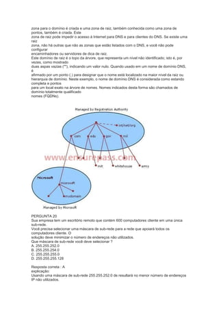 zona para o domínio é criada e uma zona de raiz, também conhecida como uma zona de
pontos, também é criada. Este
zona de raiz pode impedir o acesso à Internet para DNS e para clientes do DNS. Se existe uma
raiz
zona, não há outras que não as zonas que estão listados com o DNS, e você não pode
configurar
encaminhadores ou servidores de dica de raiz.
Este domínio de raiz é o topo da árvore, que representa um nível não identificado; isto é, por
vezes, como mostrado
duas aspas vazias (""), indicando um valor nulo. Quando usado em um nome de domínio DNS,
é
afirmado por um ponto (.) para designar que o nome está localizado na maior nível da raiz ou
hierarquia de domínio. Neste exemplo, o nome de domínio DNS é considerada como estando
completa e pontos
para um local exato na árvore de nomes. Nomes indicados desta forma são chamados de
domínio totalmente qualificado
nomes (FQDNs).
PERGUNTA 20
Sua empresa tem um escritório remoto que contém 600 computadores cliente em uma única
sub-rede.
Você precisa selecionar uma máscara de sub-rede para a rede que apoiará todos os
computadores cliente. O
solução deve minimizar o número de endereços não utilizados.
Que máscara de sub-rede você deve selecionar ?
A. 255.255.252.0
B. 255.255.254.0
C. 255.255.255.0
D. 255.255.255.128
Resposta correta : A
explicação:
Usando uma máscara de sub-rede 255.255.252.0 de resultará no menor número de endereços
IP não utilizados.
 