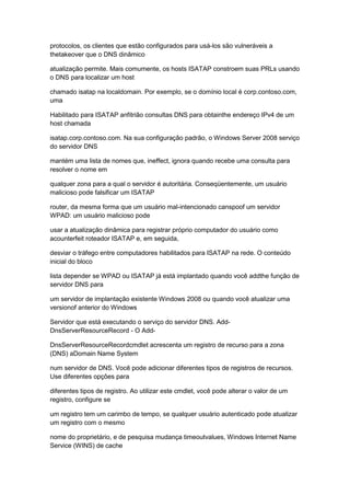 protocolos, os clientes que estão configurados para usá-los são vulneráveis a
thetakeover que o DNS dinâmico
atualização permite. Mais comumente, os hosts ISATAP constroem suas PRLs usando
o DNS para localizar um host
chamado isatap na localdomain. Por exemplo, se o domínio local é corp.contoso.com,
uma
Habilitado para ISATAP anfitrião consultas DNS para obtainthe endereço IPv4 de um
host chamada
isatap.corp.contoso.com. Na sua configuração padrão, o Windows Server 2008 serviço
do servidor DNS
mantém uma lista de nomes que, ineffect, ignora quando recebe uma consulta para
resolver o nome em
qualquer zona para a qual o servidor é autoritária. Conseqüentemente, um usuário
malicioso pode falsificar um ISATAP
router, da mesma forma que um usuário mal-intencionado canspoof um servidor
WPAD: um usuário malicioso pode
usar a atualização dinâmica para registrar próprio computador do usuário como
acounterfeit roteador ISATAP e, em seguida,
desviar o tráfego entre computadores habilitados para ISATAP na rede. O conteúdo
inicial do bloco
lista depender se WPAD ou ISATAP já está implantado quando você addthe função de
servidor DNS para
um servidor de implantação existente Windows 2008 ou quando você atualizar uma
versionof anterior do Windows
Servidor que está executando o serviço do servidor DNS. Add-
DnsServerResourceRecord - O Add-
DnsServerResourceRecordcmdlet acrescenta um registro de recurso para a zona
(DNS) aDomain Name System
num servidor de DNS. Você pode adicionar diferentes tipos de registros de recursos.
Use diferentes opções para
diferentes tipos de registro. Ao utilizar este cmdlet, você pode alterar o valor de um
registro, configure se
um registro tem um carimbo de tempo, se qualquer usuário autenticado pode atualizar
um registro com o mesmo
nome do proprietário, e de pesquisa mudança timeoutvalues, Windows Internet Name
Service (WINS) de cache
 