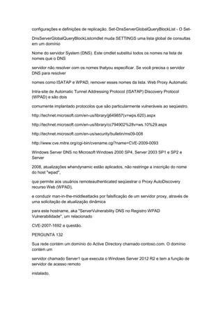 configurações e definições de replicação. Set-DnsServerGlobalQueryBlockList - O Set-
DnsServerGlobalQueryBlockListcmdlet muda SETTINGS uma lista global de consultas
em um domínio
Nome do servidor System (DNS). Este cmdlet substitui todos os nomes na lista de
nomes que o DNS
servidor não resolver com os nomes thatyou especificar. Se você precisa o servidor
DNS para resolver
nomes como ISATAP e WPAD, remover esses nomes da lista. Web Proxy Automatic
Intra-site de Automatic Tunnel Addressing Protocol (ISATAP) Discovery Protocol
(WPAD) e são dois
comumente implantado protocolos que são particularmente vulneráveis ao seqüestro.
http://technet.microsoft.com/en-us/library/jj649857(v=wps.620).aspx
http://technet.microsoft.com/en-us/library/cc794902%28v=ws.10%29.aspx
http://technet.microsoft.com/en-us/security/bulletin/ms09-008
http://www.cve.mitre.org/cgi-bin/cvename.cgi?name=CVE-2009-0093
Windows Server DNS no Microsoft Windows 2000 SP4, Server 2003 SP1 e SP2 e
Server
2008, atualizações whendynamic estão aplicados, não restringe a inscrição do nome
do host "wpad",
que permite aos usuários remoteauthenticated seqüestrar o Proxy AutoDiscovery
recurso Web (WPAD),
e conduzir man-in-the-middleattacks por falsificação de um servidor proxy, através de
uma solicitação de atualização dinâmica
para este hostname, aka "ServerVulnerability DNS no Registro WPAD
Vulnerabilidade", um relacionado
CVE-2007-1692 a questão.
PERGUNTA 132
Sua rede contém um domínio do Active Directory chamado contoso.com. O domínio
contém um
servidor chamado Server1 que executa o Windows Server 2012 R2 e tem a função de
servidor de acesso remoto
instalado.
 