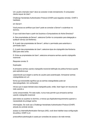 Um usuário chamado User1 deve se conectar à rede remotamente. O computador
cliente requer de User1
Challenge Handshake Authentication Protocol (CHAP) para ligações remotas. CHAP é
habilitado
em Server1.
Você precisa se certificar que User1 pode se conectar a Server1 e autenticar no
domínio.
O que você deve fazer a partir de Usuários e Computadores do Active Directory?
A. Das propriedades de Server1, selecione Confiar no computador para delegação a
qualquer serviço (só Kerberos).
B. A partir das propriedades de Server1, atribuir o permissão para autenticar a
permissão User1.
C. A partir das propriedades de User1, selecione tipos de criptografia Use Kerberos
DES para esta conta.
D. Entre as propriedades de User1, selecione armazena senhas usando criptografia
reversível.
Resposta correta: D
Explicação:
A armazena senhas usando criptografia reversível definição de política fornece suporte
para aplicativos que
useprotocols que exigem a senha do usuário para autenticação. Armazenar senhas
criptografadas em um
forma que isreversible significa que as senhas criptografadas pode ser
descriptografado. Um conhecedor
intruso que é capaz tobreak essa criptografia pode, então, fazer logon em recursos de
rede usando a
conta comprometida. Por esta razão, nunca mais permitir que armazena senhas
usando criptografia reversível
para todos os usuários no domínio, a menos que Applicationrequirements superam a
necessidade de proteger senha
informações. Se você usa o Challenge Handshake Authentication Protocol (CHAP)
através de controle remoto
acesso ou InternetAuthentication Serviços (IAS), você deve habilitar essa configuração
de política. CHAP é um
protocolthat autenticação é usado por conexões de acesso e de rede remota.
 