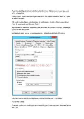Autenticação Digest no Internet Information Services (IIS) também requer que você
ative esta política
configuração. Se a sua organização usa CHAP por acesso remoto ou IAS, ou Digest
Authentication em
IIS, você mustconfigure esta definição de política para Enabled. Isto representa um
risco de segurança quando você App1y
a configuração por meio GroupPolicy em uma base de usuário-a-usuário, pois exige
que o usuário apropriado
conta objeto a ser aberto em computadores e utilizadores do ActiveDirectory.
http://technet.microsoft.com/pt-pt/library/hh994559%28v=ws.10%29.aspx
PERGUNTA 133
Sua rede contém um host Hyper-V nomeado Hyperv1 que executa o Windows Server
2012 R2.
 