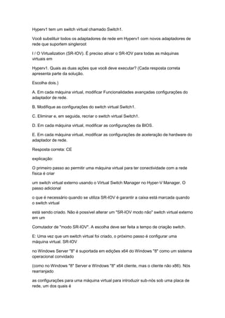 Hyperv1 tem um switch virtual chamado Switch1.
Você substituir todos os adaptadores de rede em Hyperv1 com novos adaptadores de
rede que suportem singleroot
I / O Virtualization (SR-IOV). É preciso ativar o SR-IOV para todas as máquinas
virtuais em
Hyperv1. Quais as duas ações que você deve executar? (Cada resposta correta
apresenta parte da solução.
Escolha dois.)
A. Em cada máquina virtual, modificar Funcionalidades avançadas configurações do
adaptador de rede.
B. Modifique as configurações do switch virtual Switch1.
C. Eliminar e, em seguida, recriar o switch virtual Switch1.
D. Em cada máquina virtual, modificar as configurações da BIOS.
E. Em cada máquina virtual, modificar as configurações de aceleração de hardware do
adaptador de rede.
Resposta correta: CE
explicação:
O primeiro passo ao permitir uma máquina virtual para ter conectividade com a rede
física é criar
um switch virtual externo usando o Virtual Switch Manager no Hyper-V Manager. O
passo adicional
o que é necessário quando se utiliza SR-IOV é garantir a caixa está marcada quando
o switch virtual
está sendo criado. Não é possível alterar um "SR-IOV modo não" switch virtual externo
em um
Comutador de "modo SR-IOV". A escolha deve ser feita a tempo de criação switch.
E: Uma vez que um switch virtual foi criado, o próximo passo é configurar uma
máquina virtual. SR-IOV
no Windows Server "8" é suportada em edições x64 do Windows "8" como um sistema
operacional convidado
(como no Windows "8" Server e Windows "8" x64 cliente, mas o cliente não x86). Nós
rearranjado
as configurações para uma máquina virtual para introduzir sub-nós sob uma placa de
rede, um dos quais é
 