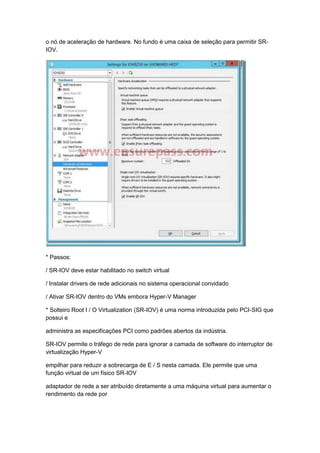 o nó de aceleração de hardware. No fundo é uma caixa de seleção para permitir SR-
IOV.
* Passos:
/ SR-IOV deve estar habilitado no switch virtual
/ Instalar drivers de rede adicionais no sistema operacional convidado
/ Ativar SR-IOV dentro do VMs embora Hyper-V Manager
* Solteiro Root I / O Virtualization (SR-IOV) é uma norma introduzida pelo PCI-SIG que
possui e
administra as especificações PCI como padrões abertos da indústria.
SR-IOV permite o tráfego de rede para ignorar a camada de software do interruptor de
virtualização Hyper-V
empilhar para reduzir a sobrecarga de E / S nesta camada. Ele permite que uma
função virtual de um físico SR-IOV
adaptador de rede a ser atribuído diretamente a uma máquina virtual para aumentar o
rendimento da rede por
 