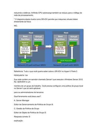 reduzindo a latência. Anfitrião CPU sobrecarga também se reduziu para o tráfego de
rede de processamento.
* O diagrama abaixo ilustra como SR-IOV permite que máquinas virtuais tratam
diretamente da física
NIC.
Referência: Tudo o que você queria saber sobre o SR-IOV no Hyper-V Parte 5
PERGUNTA 134
Sua rede contém um servidor chamado Server1 que executa o Windows Server 2012
R2. SERVER1 é um
membro de um grupo de trabalho. Você precisa configurar uma política de grupo local
no Server1 que só será aplicável
para os administradores de terceiros.
Qual ferramenta você deve usar?
A. Server Manager
Editor de Gerenciamento de Política de Grupo B.
C. Gestão de Política de Grupo
Editor de Objeto de Política de Grupo D.
Resposta correta: D
explicação:
 