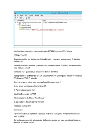 http://technet.microsoft.com/en-us/library/cc766291%28v=ws.10%29.aspx
PERGUNTA 135
Sua rede contém um domínio do Active Directory chamado contoso.com. O domínio
contém um
servidor chamado Servidor! que executa o Windows Server 2012 R2. Server1 contém
uma máquina virtual
nomeado VM1 que executa o Windows Server 2012 R2.
Você precisa se certificar de que um usuário chamado User1 pode instalar recursos do
Windows em VM1. A solução
deve minimizar o número de permissões atribuídas a User1.
A que grupo você deve adicionar User1?
A. Administradores no VM1
Usuários B. energia na VM1
Administradores C. Hyper-V em Server1
D. Operadores de servidor no Server1
Resposta correta: Um
Explicação:
No Windows Server 2012 R2, o console do Server Manager e Windows PowerShell
para cmdlets-
ServerManager permitir a instalação de funções e recursos para servidores locais ou
remotos, ou offline virtual
 