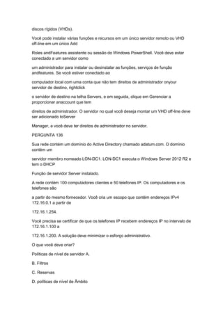 discos rígidos (VHDs).
Você pode instalar várias funções e recursos em um único servidor remoto ou VHD
off-line em um único Add
Roles andFeatures assistente ou sessão do Windows PowerShell. Você deve estar
conectado a um servidor como
um administrador para instalar ou desinstalar as funções, serviços de função
andfeatures. Se você estiver conectado ao
computador local com uma conta que não tem direitos de administrador onyour
servidor de destino, rightclick
o servidor de destino na telha Servers, e em seguida, clique em Gerenciar a
proporcionar anaccount que tem
direitos de administrador. O servidor no qual você deseja montar um VHD off-line deve
ser adicionado toServer
Manager, e você deve ter direitos de administrador no servidor.
PERGUNTA 136
Sua rede contém um domínio do Active Directory chamado adatum.com. O domínio
contém um
servidor membro nomeado LON-DC1. LON-DC1 executa o Windows Server 2012 R2 e
tem o DHCP
Função de servidor Server instalado.
A rede contém 100 computadores clientes e 50 telefones IP. Os computadores e os
telefones são
a partir do mesmo fornecedor. Você cria um escopo que contém endereços IPv4
172.16.0.1 a partir de
172.16.1.254.
Você precisa se certificar de que os telefones IP recebem endereços IP no intervalo de
172.16.1.100 a
172.16.1.200. A solução deve minimizar o esforço administrativo.
O que você deve criar?
Políticas de nível de servidor A.
B. Filtros
C. Reservas
D. políticas de nível de Âmbito
 