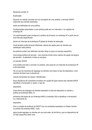 Resposta correta: D
Explicação:
Quando um cliente coincide com as condições de uma política, o servidor DHCP
responde aos clientes baseados
sobre as definições de uma política.
Configurações associadas a uma política pode ser um intervalo e / ou opções de
endereço IP.
Um administrador pode configurar a política de fornecer um endereço IP a partir de um
sub-intervalo especificado
dentro do intervalo de endereços IP global do âmbito de aplicação.
Você também pode fornecer diferentes valores de opção para os clientes que
satisfaçam esta política.
As políticas podem ser definidas servidor larga ou para um escopo específico.
Uma ampla política de servidor - nas mesmas linhas como valores de opção de largura
de servidor - é aplicável a todos os escopos
no servidor DHCP.
Uma política de todo o servidor no entanto, não pode ter um intervalo de endereços IP
a ele associado.
Há um par de maneiras de segregar os clientes com base no tipo de dispositivo. Uma
maneira de fazer isso é através da
usando fornecedor de classe / identificador.
Essa seqüência de caracteres enviados em opção 60 pela maioria dos clientes DHCP
identificar o fornecedor e, assim, o tipo de
dispositivo.
Outra forma de segregar os clientes baseados no tipo de dispositivo é usando o
prefixo de endereço MAC. O
primeiros três bytes de um endereço MAC é chamado OUI e identificar o fornecedor
ou o fabricante do
dispositivo.
Com a criação de políticas de DHCP com as condições baseadas no Classe Vendor
ou prefixo de endereço MAC, você
agora pode segregar os clientes em sua sub-rede, de tal forma, que os dispositivos de
um tipo específico obter uma
 