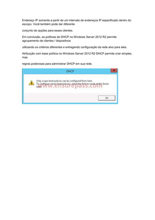 Endereço IP somente a partir de um intervalo de endereços IP especificado dentro do
escopo. Você também pode dar diferente
conjunto de opções para esses clientes.
Em conclusão, as políticas de DHCP no Windows Server 2012 R2 permite
agrupamento de clientes / dispositivos
utilizando os critérios diferentes e entregando configuração da rede alvo para eles.
Atribuição com base política no Windows Server 2012 R2 DHCP permite criar simples,
mas
regras poderosas para administrar DHCP em sua rede.
 