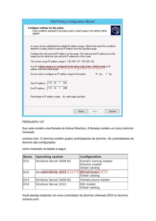 PERGUNTA 137
Sua rede contém uma floresta do Active Directory. A floresta contém um único domínio
nomeado
contoso.com. O domínio contém quatro controladores de domínio. Os controladores de
domínio são configurados
como mostrado na tabela a seguir.
Você planeja implantar um novo controlador de domínio chamado DC5 no domínio
contoso.com.
 
