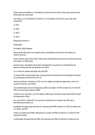 Você precisa identificar o controlador de domínio deve estar on-line para garantir que
DC5 pode ser promovido
com êxito a um controlador de domínio. O controlador de domínio que você deve
identificar?
A. DC1
B. DC2
C. DC3
D. DC4
Resposta correta: D
Explicação:
ID relativo (RID) Master:
Aloca pools RID ativo e em espera para controladores de domínio de réplica no
mesmo domínio.
(Corp.contoso.com) deve estar online para controladores de domínio recém-promovido
para obter um RID locais
piscina que é necessário para fazer propaganda ou quando os controladores de
domínio existentes têm de atualizar seu atual
ou o modo de espera alocação de pool RID.
O mestre RID é responsável pelo processamento de RID piscina solicitações de todos
os controladores de domínio em um
domínio particular. Quando um DC cria um objeto principal de segurança, como um
usuário ou grupo, que atribui
uma identificação única de Segurança (SID) ao objeto. O SID consiste de um domínio
SID (o mesmo para todos os SIDs
criado em um domínio), e um ID relativo (RID) que é exclusivo para cada SID principal
de segurança criado
em um domínio. Cada DC num domínio é atribuído um conjunto de RID que é
permitido para atribuir ao
entidades de segurança que ele cria. Quando pool RID atribuído um DC cai abaixo de
um limiar, que DC
emite um pedido para RIDs adicionais ao mestre de RID do domínio. O domínio RID
responde mestre
à solicitação recuperando de RIDs não alocado pool RID do domínio e atribui-los ao
 