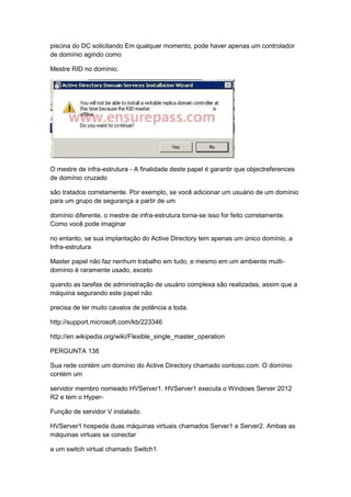 piscina do DC solicitando Em qualquer momento, pode haver apenas um controlador
de domínio agindo como
Mestre RID no domínio.
O mestre de infra-estrutura - A finalidade deste papel é garantir que objectreferences
de domínio cruzado
são tratados corretamente. Por exemplo, se você adicionar um usuário de um domínio
para um grupo de segurança a partir de um
domínio diferente, o mestre de infra-estrutura torna-se isso for feito corretamente.
Como você pode imaginar
no entanto, se sua implantação do Active Directory tem apenas um único domínio, a
Infra-estrutura
Master papel não faz nenhum trabalho em tudo, e mesmo em um ambiente multi-
domínio é raramente usado, exceto
quando as tarefas de administração de usuário complexa são realizadas, assim que a
máquina segurando este papel não
precisa de ter muito cavalos de potência a toda.
http://support.microsoft.com/kb/223346
http://en.wikipedia.org/wiki/Flexible_single_master_operation
PERGUNTA 138
Sua rede contém um domínio do Active Directory chamado contoso.com. O domínio
contém um
servidor membro nomeado HVServer1. HVServer1 executa o Windows Server 2012
R2 e tem o Hyper-
Função de servidor V instalado.
HVServer1 hospeda duas máquinas virtuais chamados Server1 e Server2. Ambas as
máquinas virtuais se conectar
a um switch virtual chamado Switch1.
 