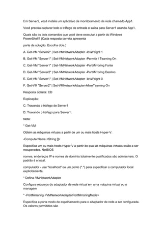 Em Server2, você instala um aplicativo de monitoramento de rede chamado App1.
Você precisa capturar todo o tráfego de entrada e saída para Server1 usando App1.
Quais são os dois comandos que você deve executar a partir do Windows
PowerShell? (Cada resposta correta apresenta
parte da solução. Escolha dois.)
A. Get-VM "Server2" | Set-VMNetworkAdapter -IovWeight 1
B. Get-VM "Server1" | Set-VMNetworkAdapter -Permitir / Teaming On
C. Get-VM "Server1" | Set-VMNetworkAdapter -PortMirroring Fonte
D. Get-VM "Server2" | Set-VMNetworkAdapter -PortMirroring Destino
E. Get-VM "Server1" | Set-VMNetworkAdapter -IovWeight 0
F. Get-VM "Server2" | Set-VMNetworkAdapter-AllowTeaming On
Resposta correta: CD
Explicação:
C: Travando o tráfego de Server1
D: Travando o tráfego para Server1.
Nota:
* Get-VM
Obtém as máquinas virtuais a partir de um ou mais hosts Hyper-V.
-ComputerName <String []>
Especifica um ou mais hosts Hyper-V a partir do qual as máquinas virtuais estão a ser
recuperados. NetBIOS
nomes, endereços IP e nomes de domínio totalmente qualificados são admissíveis. O
padrão é o local,
computador - use "localhost" ou um ponto (".") para especificar o computador local
explicitamente.
* Defina-VMNetworkAdapter
Configura recursos do adaptador de rede virtual em uma máquina virtual ou o
managem
* -PortMirroring <VMNetworkAdapterPortMirroringMode>
Especifica a porta modo de espelhamento para o adaptador de rede a ser configurada.
Os valores permitidos são
 
