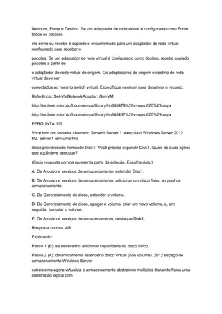 Nenhum, Fonte e Destino. Se um adaptador de rede virtual é configurada como Fonte,
todos os pacotes
ele envia ou recebe é copiado e encaminhado para um adaptador de rede virtual
configurado para receber o
pacotes. Se um adaptador de rede virtual é configurado como destino, recebe copiado
pacotes a partir de
o adaptador de rede virtual de origem. Os adaptadores de origem e destino de rede
virtual deve ser
conectados ao mesmo switch virtual. Especifique nenhum para desativar o recurso.
Referência: Set-VMNetworkAdapter; Get-VM
http://technet.microsoft.com/en-us/library/hh848479%28v=wps.620%29.aspx
http://technet.microsoft.com/en-us/library/hh848457%28v=wps.620%29.aspx
PERGUNTA 139
Você tem um servidor chamado Server1 Server 1. executa o Windows Server 2012
R2. Server1 tem uma fina
disco provisionado nomeado Disk1. Você precisa expandir Disk1. Quais as duas ações
que você deve executar?
(Cada resposta correta apresenta parte da solução. Escolha dois.)
A. De Arquivo e serviços de armazenamento, estender Disk1.
B. De Arquivo e serviços de armazenamento, adicionar um disco físico ao pool de
armazenamento.
C. De Gerenciamento de disco, estender o volume.
D. De Gerenciamento de disco, apagar o volume, criar um novo volume, e, em
seguida, formatar o volume.
E. De Arquivo e serviços de armazenamento, destaque Disk1.
Resposta correta: AB
Explicação:
Passo 1 (B): se necessário adicionar capacidade do disco físico.
Passo 2 (A): dinamicamente estender o disco virtual (não volume). 2012 espaço de
armazenamento Windows Server
subsistema agora virtualiza o armazenamento abstraindo múltiplos disksinto física uma
construção lógica com
 