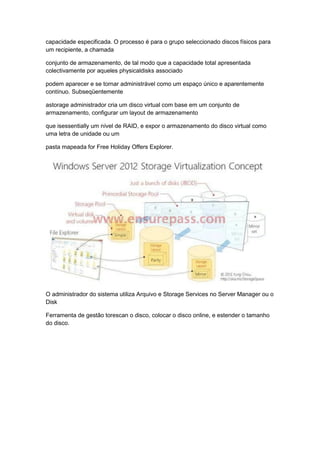 capacidade especificada. O processo é para o grupo seleccionado discos físicos para
um recipiente, a chamada
conjunto de armazenamento, de tal modo que a capacidade total apresentada
colectivamente por aqueles physicaldisks associado
podem aparecer e se tornar administrável como um espaço único e aparentemente
contínuo. Subseqüentemente
astorage administrador cria um disco virtual com base em um conjunto de
armazenamento, configurar um layout de armazenamento
que isessentially um nível de RAID, e expor o armazenamento do disco virtual como
uma letra de unidade ou um
pasta mapeada for Free Holiday Offers Explorer.
O administrador do sistema utiliza Arquivo e Storage Services no Server Manager ou o
Disk
Ferramenta de gestão torescan o disco, colocar o disco online, e estender o tamanho
do disco.
 