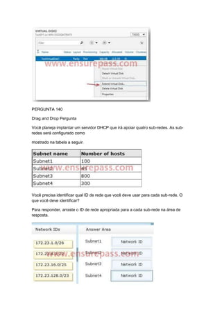 PERGUNTA 140
Drag and Drop Pergunta
Você planeja implantar um servidor DHCP que irá apoiar quatro sub-redes. As sub-
redes será configurado como
mostrado na tabela a seguir.
Você precisa identificar qual ID de rede que você deve usar para cada sub-rede. O
que você deve identificar?
Para responder, arraste o ID de rede apropriada para a cada sub-rede na área de
resposta.
 