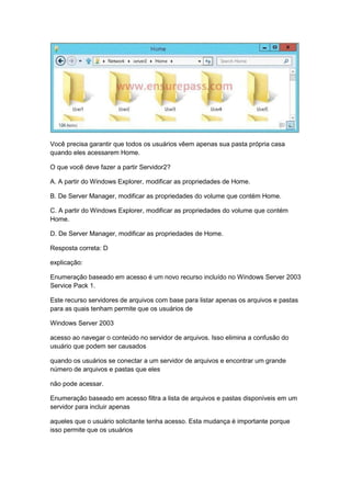 Você precisa garantir que todos os usuários vêem apenas sua pasta própria casa
quando eles acessarem Home.
O que você deve fazer a partir Servidor2?
A. A partir do Windows Explorer, modificar as propriedades de Home.
B. De Server Manager, modificar as propriedades do volume que contém Home.
C. A partir do Windows Explorer, modificar as propriedades do volume que contém
Home.
D. De Server Manager, modificar as propriedades de Home.
Resposta correta: D
explicação:
Enumeração baseado em acesso é um novo recurso incluído no Windows Server 2003
Service Pack 1.
Este recurso servidores de arquivos com base para listar apenas os arquivos e pastas
para as quais tenham permite que os usuários de
Windows Server 2003
acesso ao navegar o conteúdo no servidor de arquivos. Isso elimina a confusão do
usuário que podem ser causados
quando os usuários se conectar a um servidor de arquivos e encontrar um grande
número de arquivos e pastas que eles
não pode acessar.
Enumeração baseado em acesso filtra a lista de arquivos e pastas disponíveis em um
servidor para incluir apenas
aqueles que o usuário solicitante tenha acesso. Esta mudança é importante porque
isso permite que os usuários
 
