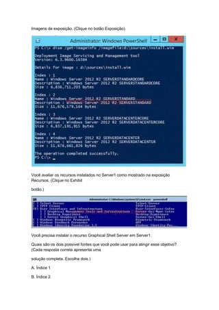 Imagens de exposição. (Clique no botão Exposição).
Você avaliar os recursos instalados no Server1 como mostrado na exposição
Recursos. (Clique no Exhibit
botão.)
Você precisa instalar o recurso Graphical Shell Server em Server1.
Quais são os dois possível fontes que você pode usar para atingir esse objetivo?
(Cada resposta correta apresenta uma
solução completa. Escolha dois.)
A. Índice 1
B. Índice 2
 