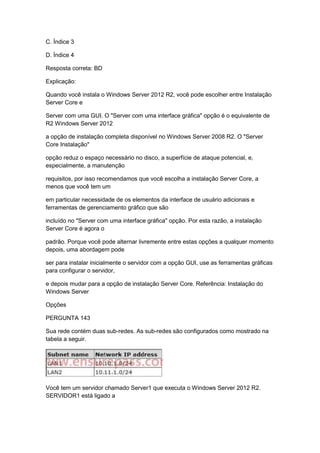 C. Índice 3
D. Índice 4
Resposta correta: BD
Explicação:
Quando você instala o Windows Server 2012 R2, você pode escolher entre Instalação
Server Core e
Server com uma GUI. O "Server com uma interface gráfica" opção é o equivalente de
R2 Windows Server 2012
a opção de instalação completa disponível no Windows Server 2008 R2. O "Server
Core Instalação"
opção reduz o espaço necessário no disco, a superfície de ataque potencial, e,
especialmente, a manutenção
requisitos, por isso recomendamos que você escolha a instalação Server Core, a
menos que você tem um
em particular necessidade de os elementos da interface de usuário adicionais e
ferramentas de gerenciamento gráfico que são
incluído no "Server com uma interface gráfica" opção. Por esta razão, a instalação
Server Core é agora o
padrão. Porque você pode alternar livremente entre estas opções a qualquer momento
depois, uma abordagem pode
ser para instalar inicialmente o servidor com a opção GUI, use as ferramentas gráficas
para configurar o servidor,
e depois mudar para a opção de instalação Server Core. Referência: Instalação do
Windows Server
Opções
PERGUNTA 143
Sua rede contém duas sub-redes. As sub-redes são configurados como mostrado na
tabela a seguir.
Você tem um servidor chamado Server1 que executa o Windows Server 2012 R2.
SERVIDOR1 está ligado a
 
