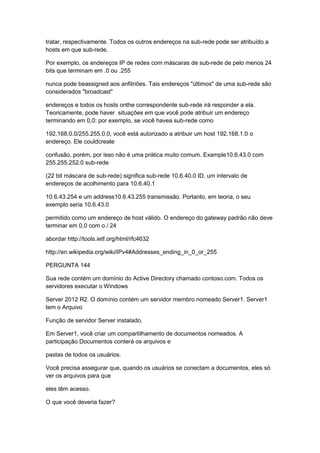 tratar, respectivamente. Todos os outros endereços na sub-rede pode ser atribuído a
hosts em que sub-rede.
Por exemplo, os endereços IP de redes com máscaras de sub-rede de pelo menos 24
bits que terminam em .0 ou .255
nunca pode beassigned aos anfitriões. Tais endereços "últimos" de uma sub-rede são
considerados "broadcast"
endereços e todos os hosts onthe correspondente sub-rede irá responder a ela.
Teoricamente, pode haver situações em que você pode atribuir um endereço
terminando em 0,0: por exemplo, se você havea sub-rede como
192.168.0.0/255.255.0.0, você está autorizado a atribuir um host 192.168.1.0 o
endereço. Ele couldcreate
confusão, porém, por isso não é uma prática muito comum. Example10.6.43.0 com
255.255.252.0 sub-rede
(22 bit máscara de sub-rede) significa sub-rede 10.6.40.0 ID, um intervalo de
endereços de acolhimento para 10.6.40.1
10.6.43.254 e um address10.6.43.255 transmissão. Portanto, em teoria, o seu
exemplo seria 10.6.43.0
permitido como um endereço de host válido. O endereço do gateway padrão não deve
terminar em 0,0 com o / 24
abordar http://tools.ietf.org/html/rfc4632
http://en.wikipedia.org/wiki/IPv4#Addresses_ending_in_0_or_255
PERGUNTA 144
Sua rede contém um domínio do Active Directory chamado contoso.com. Todos os
servidores executar o Windows
Server 2012 R2. O domínio contém um servidor membro nomeado Server1. Server1
tem o Arquivo
Função de servidor Server instalado.
Em Server1, você criar um compartilhamento de documentos nomeados. A
participação Documentos conterá os arquivos e
pastas de todos os usuários.
Você precisa assegurar que, quando os usuários se conectam a documentos, eles só
ver os arquivos para que
eles têm acesso.
O que você deveria fazer?
 