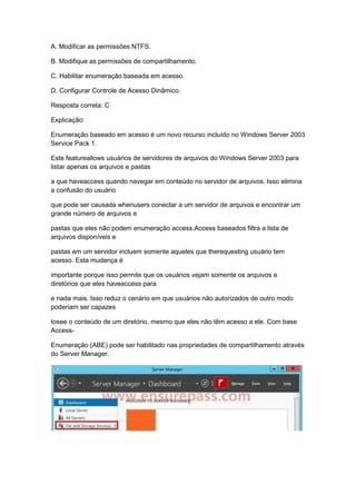 A. Modificar as permissões NTFS.
B. Modifique as permissões de compartilhamento.
C. Habilitar enumeração baseada em acesso.
D. Configurar Controle de Acesso Dinâmico.
Resposta correta: C
Explicação:
Enumeração baseado em acesso é um novo recurso incluído no Windows Server 2003
Service Pack 1.
Este featureallows usuários de servidores de arquivos do Windows Server 2003 para
listar apenas os arquivos e pastas
a que haveaccess quando navegar em conteúdo no servidor de arquivos. Isso elimina
a confusão do usuário
que pode ser causada whenusers conectar a um servidor de arquivos e encontrar um
grande número de arquivos e
pastas que eles não podem enumeração access.Access baseados filtra a lista de
arquivos disponíveis e
pastas em um servidor incluem somente aqueles que therequesting usuário tem
acesso. Esta mudança é
importante porque isso permite que os usuários vejam somente os arquivos e
diretórios que eles haveaccess para
e nada mais. Isso reduz o cenário em que usuários não autorizados de outro modo
poderiam ser capazes
tosee o conteúdo de um diretório, mesmo que eles não têm acesso a ele. Com base
Access-
Enumeração (ABE) pode ser habilitado nas propriedades de compartilhamento através
do Server Manager.
 