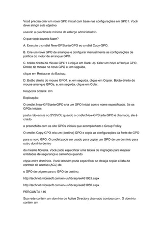 Você precisa criar um novo GPO inicial com base nas configurações em GPO1. Você
deve atingir este objetivo
usando a quantidade mínima de esforço administrativo.
O que você deveria fazer?
A. Execute o cmdlet New-GPStarterGPO eo cmdlet Copy-GPO.
B. Crie um novo GPO de arranque e configurar manualmente as configurações de
política do motor de arranque GPO.
C. botão direito do mouse GPO1 e clique em Back Up. Criar um novo arranque GPO.
Direito do mouse no novo GPO e, em seguida,
clique em Restaurar do Backup.
D. Botão direito do mouse GPO1, e, em seguida, clique em Copiar. Botão direito do
mouse arranque GPOs, e, em seguida, clique em Colar.
Resposta correta: Um
Explicação:
O cmdlet New-GPStarterGPO cria um GPO Inicial com o nome especificado. Se os
GPOs Iniciais
pasta não existe no SYSVOL quando o cmdlet New-GPStarterGPO é chamado, ele é
criado
e preenchido com os oito GPOs iniciais que acompanham o Group Policy.
O cmdlet Copy-GPO cria um (destino) GPO e copia as configurações da fonte de GPO
para o novo GPO. O cmdlet pode ser usado para copiar um GPO de um domínio para
outro domínio dentro
da mesma floresta. Você pode especificar uma tabela de migração para mapear
entidades de segurança e caminhos quando
cópia entre domínios. Você também pode especificar se deseja copiar a lista de
controle de acesso (ACL) de
o GPO de origem para o GPO de destino.
http://technet.microsoft.com/en-us/library/ee461063.aspx
http://technet.microsoft.com/en-us/library/ee461050.aspx
PERGUNTA 146
Sua rede contém um domínio do Active Directory chamado contoso.com. O domínio
contém um
 