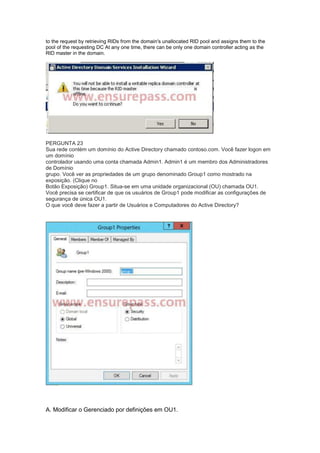 to the request by retrieving RIDs from the domain's unallocated RID pool and assigns them to the
pool of the requesting DC At any one time, there can be only one domain controller acting as the
RID master in the domain.
PERGUNTA 23
Sua rede contém um domínio do Active Directory chamado contoso.com. Você fazer logon em
um domínio
controlador usando uma conta chamada Admin1. Admin1 é um membro dos Administradores
de Domínio
grupo. Você ver as propriedades de um grupo denominado Group1 como mostrado na
exposição. (Clique no
Botão Exposição) Group1. Situa-se em uma unidade organizacional (OU) chamada OU1.
Você precisa se certificar de que os usuários de Group1 pode modificar as configurações de
segurança de única OU1.
O que você deve fazer a partir de Usuários e Computadores do Active Directory?
A. Modificar o Gerenciado por definições em OU1.
 