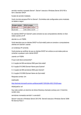 servidor membro nomeado Server1. Server1 executa o Windows Server 2012 R2 e
tem o Servidor DHCP
função de servidor instalado.
Você cria dois escopos IPv4 no Server1. Os âmbitos são configurados como mostrado
na tabela a seguir.
Os clientes DHCP em Subnet1 pode conectar-se aos computadores clientes no Sub-
rede2 usando um IP
abordar ou um FQDN.
Você descobre que os clientes DHCP na Sub-rede2 pode se conectar a computadores
clientes em Subnet1 usando
um endereço IP somente.
Você precisa se certificar de que os clientes DHCP em ambos os sub-redes pode se
conectar a qualquer outro cliente DHCP
usando um FQDN.
O que você deve acrescentar?
A. A opção de 006 servidores DNS para Sub-rede2
B. A opção 015 DNS Domain Name para Subnet1
C. A opção de 006 servidores DNS para Subnet1
D. A opção 015 DNS Domain Name de Sub-rede2
Resposta correta: Um
explicação:
http://technet.microsoft.com/en-us/library/ee941136%28v=WS.10%29.aspx
PERGUNTA 147
Sua rede contém um domínio do Active Directory chamado contoso.com. O domínio
contém dois
servidores nomeados servidor1 e servidor2.
Server1 executa o Windows Server 2012 R2. Server2 executa o Windows Server 2008
R2 Service Pack 1
 