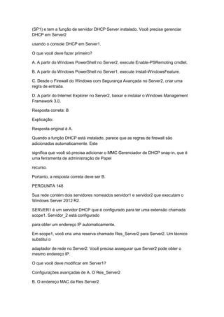 (SP1) e tem a função de servidor DHCP Server instalado. Você precisa gerenciar
DHCP em Server2
usando o console DHCP em Server1.
O que você deve fazer primeiro?
A. A partir do Windows PowerShell no Server2, execute Enable-PSRemoting cmdlet.
B. A partir do Windows PowerShell no Server1, execute Install-WindowsFeature.
C. Desde o Firewall do Windows com Segurança Avançada no Server2, criar uma
regra de entrada.
D. A partir do Internet Explorer no Server2, baixar e instalar o Windows Management
Framework 3.0.
Resposta correta: B
Explicação:
Resposta original é A.
Quando a função DHCP está instalado, parece que as regras de firewall são
adicionados automaticamente. Este
significa que você só precisa adicionar o MMC Gerenciador de DHCP snap-in, que é
uma ferramenta de administração de Papel
recurso.
Portanto, a resposta correta deve ser B.
PERGUNTA 148
Sua rede contém dois servidores nomeados servidor1 e servidor2 que executam o
Windows Server 2012 R2.
SERVER1 é um servidor DHCP que é configurado para ter uma extensão chamada
scope1. Servidor_2 está configurado
para obter um endereço IP automaticamente.
Em scope1, você cria uma reserva chamado Res_Server2 para Server2. Um técnico
substitui o
adaptador de rede no Server2. Você precisa assegurar que Server2 pode obter o
mesmo endereço IP.
O que você deve modificar em Server1?
Configurações avançadas de A. O Res_Server2
B. O endereço MAC da Res Server2
 