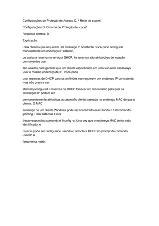 Configurações de Proteção de Acesso C. A Rede de scope1
Configurações D. O nome de Proteção de scope1
Resposta correta: B
Explicação:
Para clientes que requerem um endereço IP constante, você pode configurar
manualmente um endereço IP estático,
ou assigna reserva no servidor DHCP. As reservas são atribuições de locação
permanentes que
são usadas para garantir que um cliente especificado em uma sub-rede canalways
usar o mesmo endereço de IP. Você pode
usar reservas de DHCP para os anfitriões que requerem um endereço IP consistente,
mas não precisa ser
staticallyconfigured. Reservas de DHCP fornecer um mecanismo pelo qual os
endereços IP podem ser
permanentemente atribuídas ao aspecific cliente baseado no endereço MAC de que o
cliente. O MAC
endereço de um cliente Windows pode ser encontrado executando o / all comando
ipconfig. Para sistemas Linux
thecorresponding comando é ifconfig -a. Uma vez que o endereço MAC tenha sido
identificado, o
reserva pode ser configurado usando o consoleor DHCP no prompt de comando
usando o
ferramenta netsh.
 