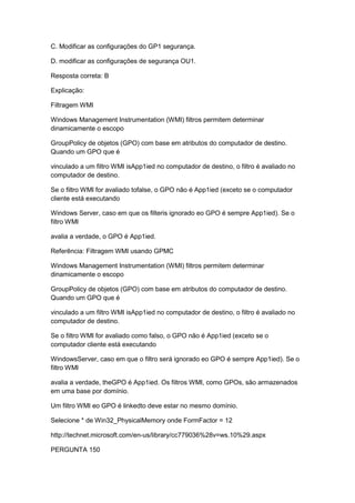 C. Modificar as configurações do GP1 segurança.
D. modificar as configurações de segurança OU1.
Resposta correta: B
Explicação:
Filtragem WMI
Windows Management Instrumentation (WMI) filtros permitem determinar
dinamicamente o escopo
GroupPolicy de objetos (GPO) com base em atributos do computador de destino.
Quando um GPO que é
vinculado a um filtro WMI isApp1ied no computador de destino, o filtro é avaliado no
computador de destino.
Se o filtro WMI for avaliado tofalse, o GPO não é App1ied (exceto se o computador
cliente está executando
Windows Server, caso em que os filteris ignorado eo GPO é sempre App1ied). Se o
filtro WMI
avalia a verdade, o GPO é App1ied.
Referência: Filtragem WMI usando GPMC
Windows Management Instrumentation (WMI) filtros permitem determinar
dinamicamente o escopo
GroupPolicy de objetos (GPO) com base em atributos do computador de destino.
Quando um GPO que é
vinculado a um filtro WMI isApp1ied no computador de destino, o filtro é avaliado no
computador de destino.
Se o filtro WMI for avaliado como falso, o GPO não é App1ied (exceto se o
computador cliente está executando
WindowsServer, caso em que o filtro será ignorado eo GPO é sempre App1ied). Se o
filtro WMI
avalia a verdade, theGPO é App1ied. Os filtros WMI, como GPOs, são armazenados
em uma base por domínio.
Um filtro WMI eo GPO é linkedto deve estar no mesmo domínio.
Selecione * de Win32_PhysicalMemory onde FormFactor = 12
http://technet.microsoft.com/en-us/library/cc779036%28v=ws.10%29.aspx
PERGUNTA 150
 