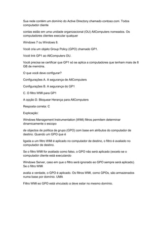 Sua rede contém um domínio do Active Directory chamado contoso.com. Todos
computador cliente
contas estão em uma unidade organizacional (OU) AllComputers nomeados. Os
computadores clientes executar qualquer
Windows 7 ou Windows 8.
Você cria um objeto Group Policy (GPO) chamado GP1.
Você link GP1 ao AllComputers OU.
Você precisa se certificar que GP1 só se aplica a computadores que tenham mais de 8
GB de memória.
O que você deve configurar?
Configurações A. A segurança de AllComputers
Configurações B. A segurança do GP1
C. O filtro WMI para GP1
A opção D. Bloquear Herança para AllComputers
Resposta correta: C
Explicação:
Windows Management Instrumentation (WMI) filtros permitem determinar
dinamicamente o escopo
de objectos de política de grupo (GPO) com base em atributos do computador de
destino. Quando um GPO que é
ligada a um filtro WMI é aplicado no computador de destino, o filtro é avaliado no
computador de destino.
Se o filtro WMI for avaliado como falso, o GPO não será aplicado (exceto se o
computador cliente está executando
Windows Server, caso em que o filtro será ignorado eo GPO sempre será aplicado).
Se o filtro WMI
avalia a verdade, o GPO é aplicado. Os filtros WMI, como GPOs, são armazenados
numa base por domínio. UMA
Filtro WMI eo GPO está vinculado a deve estar no mesmo domínio.
 