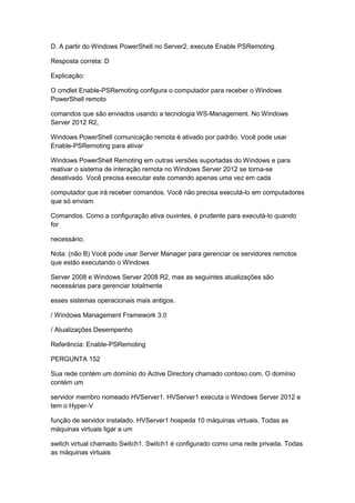 D. A partir do Windows PowerShell no Server2, execute Enable PSRemoting.
Resposta correta: D
Explicação:
O cmdlet Enable-PSRemoting configura o computador para receber o Windows
PowerShell remoto
comandos que são enviados usando a tecnologia WS-Management. No Windows
Server 2012 R2,
Windows PowerShell comunicação remota é ativado por padrão. Você pode usar
Enable-PSRemoting para ativar
Windows PowerShell Remoting em outras versões suportadas do Windows e para
reativar o sistema de interação remota no Windows Server 2012 se torna-se
desativado. Você precisa executar este comando apenas uma vez em cada
computador que irá receber comandos. Você não precisa executá-lo em computadores
que só enviam
Comandos. Como a configuração ativa ouvintes, é prudente para executá-lo quando
for
necessário.
Nota: (não B) Você pode usar Server Manager para gerenciar os servidores remotos
que estão executando o Windows
Server 2008 e Windows Server 2008 R2, mas as seguintes atualizações são
necessárias para gerenciar totalmente
esses sistemas operacionais mais antigos.
/ Windows Management Framework 3.0
/ Atualizações Desempenho
Referência: Enable-PSRemoting
PERGUNTA 152
Sua rede contém um domínio do Active Directory chamado contoso.com. O domínio
contém um
servidor membro nomeado HVServer1. HVServer1 executa o Windows Server 2012 e
tem o Hyper-V
função de servidor instalado. HVServer1 hospeda 10 máquinas virtuais. Todas as
máquinas virtuais ligar a um
switch virtual chamado Switch1. Switch1 é configurado como uma rede privada. Todas
as máquinas virtuais
 