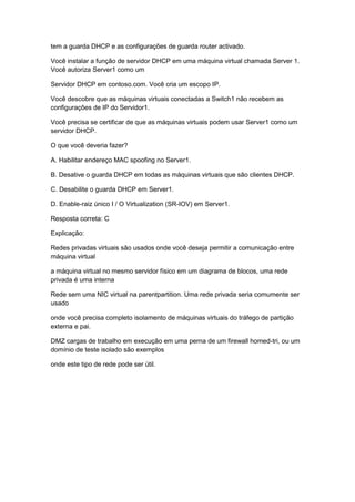 tem a guarda DHCP e as configurações de guarda router activado.
Você instalar a função de servidor DHCP em uma máquina virtual chamada Server 1.
Você autoriza Server1 como um
Servidor DHCP em contoso.com. Você cria um escopo IP.
Você descobre que as máquinas virtuais conectadas a Switch1 não recebem as
configurações de IP do Servidor1.
Você precisa se certificar de que as máquinas virtuais podem usar Server1 como um
servidor DHCP.
O que você deveria fazer?
A. Habilitar endereço MAC spoofing no Server1.
B. Desative o guarda DHCP em todas as máquinas virtuais que são clientes DHCP.
C. Desabilite o guarda DHCP em Server1.
D. Enable-raiz único I / O Virtualization (SR-IOV) em Server1.
Resposta correta: C
Explicação:
Redes privadas virtuais são usados onde você deseja permitir a comunicação entre
máquina virtual
a máquina virtual no mesmo servidor físico em um diagrama de blocos, uma rede
privada é uma interna
Rede sem uma NIC virtual na parentpartition. Uma rede privada seria comumente ser
usado
onde você precisa completo isolamento de máquinas virtuais do tráfego de partição
externa e pai.
DMZ cargas de trabalho em execução em uma perna de um firewall homed-tri, ou um
domínio de teste isolado são exemplos
onde este tipo de rede pode ser útil.
 
