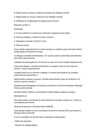 B. Botão direito do mouse e selecione contoso.com Delegar controle.
C. Botão direito do mouse e selecione OU1 Delegar controle.
D. Modifique as configurações de segurança do Grupo1.
Resposta correta: C
Explicação:
A. O nome distinto do usuário que é atribuído a gerenciar esse objeto.
B. Será que delegar o controle de todo o domínio
C. Delegados controlar à UO OU1 única
D. Recurso errado
Uma unidade organizacional é o menor escopo ou unidade à qual você pode atribuir
configurações de Diretiva de Grupo
ou delegar autoridade administrativa. Um usuário pode ter autoridade administrativa
para todos organizacional
unidades de participação em um domínio ou para uma única unidade organizacional.
Você pode delegar o controle administrativo a qualquer nível de uma árvore de
domínio, criando organizacional
unidades dentro de um domínio e delegar o controle administrativo de unidades
organizacionais específicas a
determinados usuários ou grupos. Controle administrativo pode ser atribuído a um
usuário ou grupo usando o
Assistente para Delegação de Controle ou através do console Authorization Manager.
Ambas as ferramentas
permitem atribuir direitos ou permissões a determinados usuários ou grupos.
PERGUNTA 24
Sua rede contém uma floresta do Active Directory chamado contoso.com. Todos os
controladores de domínio
Atualmente executar o Windows Server 2008 R2.
Você planeja instalar um novo controlador de domínio chamado DC4 que executa o
Windows Server 2012 R2.
O novo controlador de domínio terá as seguintes configurações:
- Mestre de esquema
- Servidor de catálogo global
 