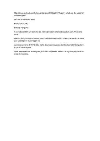 http://blogs.technet.com/b/jhoward/archive/2008/06/17/hyper-v-what-are-the-uses-for-
differenttypes-
de- virtual networks.aspx
PERGUNTA 153
hotspot Pergunta
Sua rede contém um domínio do Active Directory chamado adatum.com. Você cria
uma
respondem por um funcionário temporário chamado User1. Você precisa se certificar
que User1 pode fazer logon no
domínio somente 8:00-18:00 a partir de um computador cliente chamado Computer1.
A partir de qual guia
você deve executar a configuração? Para responder, selecione a guia apropriada na
área de resposta.
 