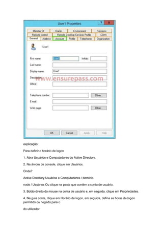explicação:
Para definir o horário de logon
1. Abra Usuários e Computadores do Active Directory.
2. Na árvore de console, clique em Usuários.
Onde?
Active Directory Usuários e Computadores / domínio
node / Usuários Ou clique na pasta que contém a conta de usuário.
3. Botão direito do mouse na conta de usuário e, em seguida, clique em Propriedades.
4. Na guia conta, clique em Horário de logon, em seguida, defina as horas de logon
permitido ou negado para o
do utilizador.
 