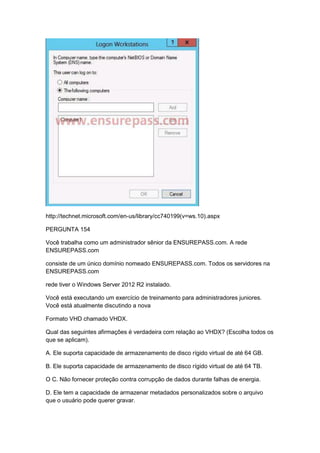 http://technet.microsoft.com/en-us/library/cc740199(v=ws.10).aspx
PERGUNTA 154
Você trabalha como um administrador sênior da ENSUREPASS.com. A rede
ENSUREPASS.com
consiste de um único domínio nomeado ENSUREPASS.com. Todos os servidores na
ENSUREPASS.com
rede tiver o Windows Server 2012 R2 instalado.
Você está executando um exercício de treinamento para administradores juniores.
Você está atualmente discutindo a nova
Formato VHD chamado VHDX.
Qual das seguintes afirmações é verdadeira com relação ao VHDX? (Escolha todos os
que se aplicam).
A. Ele suporta capacidade de armazenamento de disco rígido virtual de até 64 GB.
B. Ele suporta capacidade de armazenamento de disco rígido virtual de até 64 TB.
O C. Não fornecer proteção contra corrupção de dados durante falhas de energia.
D. Ele tem a capacidade de armazenar metadados personalizados sobre o arquivo
que o usuário pode querer gravar.
 