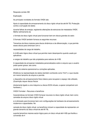 Resposta correta: BD
Explicação:
As principais novidades do formato VHDX são:
Apoio à capacidade de armazenamento do disco rígido virtual de até 64 TB. Protecção
contra a corrupção de dados
durante falhas de energia, registando alterações de estruturas de metadados VHDX.
Melhor alinhamento da
o formato de disco rígido virtual para funcionar bem em discos grandes do setor.
O formato VHDX também fornece os seguintes recursos:
Tamanhos de bloco maiores para discos dinâmicos e de diferenciação, o que permite
esses discos para sintonizar com o
necessidades da carga de trabalho.
A 4-KB setor lógico disco virtual que permite maior desempenho quando usado por
aplicativos
e cargas de trabalho que são projetados para setores de 4 KB.
A capacidade de armazenar metadados personalizados sobre o arquivo que o usuário
pode querer gravar, tais como
versão do sistema operacional ou correções aplicadas.
Eficiência na representação de dados (também conhecido como "trim"), o que resulta
em menor tamanho de arquivo e permite
o dispositivo de armazenamento físico básico para recuperar o espaço não utilizado.
(Guarnição requer discos físicos
diretamente ligado a uma máquina ou discos SCSI virtuais, e aparar compatível com
hardware.)
VHDX Formatar - Recursos e benefícios
Características do formato VHDX fornecer recursos no disco rígido virtual, bem como
camadas de arquivo disco rígido virtual
e é otimizado para funcionar bem com configurações de hardware de armazenamento
modernos e capacidades. No
camada de disco rígido virtual, os benefícios incluem a capacidade de representar um
grande tamanho do disco virtual de até 64 TB,
suporta tamanhos maiores sector lógico para um disco virtual até 4 KB que facilita a
conversão de 4
 