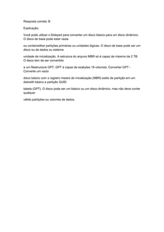 Resposta correta: B
Explicação:
Você pode utilizar o Diskpart para converter um disco básico para um disco dinâmico.
O disco de base pode estar vazia
ou containeither partições primárias ou unidades lógicas. O disco de base pode ser um
disco ou de dados ou sistema
unidade de inicialização. A estrutura do arquivo MBR só é capaz de máximo de 2 TB.
O disco tem de ser convertido
a um filestructure GPT. GPT é capaz de exabytes 18 volumes. Converter GPT -
Converte um vazio
disco básico com o registro mestre de inicialização (MBR) estilo de partição em um
diskwith básico a partição GUID
tabela (GPT). O disco pode ser um básico ou um disco dinâmico, mas não deve conter
qualquer
válido partições ou volumes de dados.
 