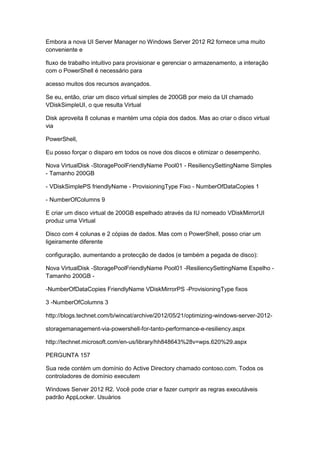 Embora a nova UI Server Manager no Windows Server 2012 R2 fornece uma muito
conveniente e
fluxo de trabalho intuitivo para provisionar e gerenciar o armazenamento, a interação
com o PowerShell é necessário para
acesso muitos dos recursos avançados.
Se eu, então, criar um disco virtual simples de 200GB por meio da UI chamado
VDiskSimpleUI, o que resulta Virtual
Disk aproveita 8 colunas e mantém uma cópia dos dados. Mas ao criar o disco virtual
via
PowerShell,
Eu posso forçar o disparo em todos os nove dos discos e otimizar o desempenho.
Nova VirtualDisk -StoragePoolFriendlyName Pool01 - ResiliencySettingName Simples
- Tamanho 200GB
- VDiskSimplePS friendlyName - ProvisioningType Fixo - NumberOfDataCopies 1
- NumberOfColumns 9
E criar um disco virtual de 200GB espelhado através da IU nomeado VDiskMirrorUI
produz uma Virtual
Disco com 4 colunas e 2 cópias de dados. Mas com o PowerShell, posso criar um
ligeiramente diferente
configuração, aumentando a protecção de dados (e também a pegada de disco):
Nova VirtualDisk -StoragePoolFriendlyName Pool01 -ResiliencySettingName Espelho -
Tamanho 200GB -
-NumberOfDataCopies FriendlyName VDiskMirrorPS -ProvisioningType fixos
3 -NumberOfColumns 3
http://blogs.technet.com/b/wincat/archive/2012/05/21/optimizing-windows-server-2012-
storagemanagement-via-powershell-for-tanto-performance-e-resiliency.aspx
http://technet.microsoft.com/en-us/library/hh848643%28v=wps.620%29.aspx
PERGUNTA 157
Sua rede contém um domínio do Active Directory chamado contoso.com. Todos os
controladores de domínio executem
Windows Server 2012 R2. Você pode criar e fazer cumprir as regras executáveis
padrão AppLocker. Usuários
 