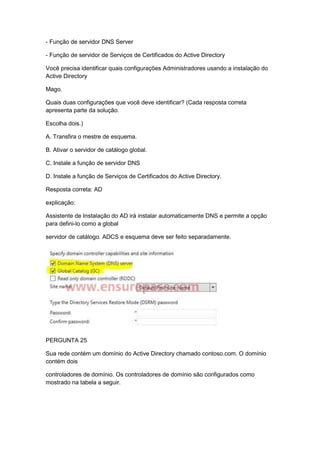 - Função de servidor DNS Server
- Função de servidor de Serviços de Certificados do Active Directory
Você precisa identificar quais configurações Administradores usando a instalação do
Active Directory
Mago.
Quais duas configurações que você deve identificar? (Cada resposta correta
apresenta parte da solução.
Escolha dois.)
A. Transfira o mestre de esquema.
B. Ativar o servidor de catálogo global.
C. Instale a função de servidor DNS
D. Instale a função de Serviços de Certificados do Active Directory.
Resposta correta: AD
explicação:
Assistente de Instalação do AD irá instalar automaticamente DNS e permite a opção
para defini-lo como a global
servidor de catálogo. ADCS e esquema deve ser feito separadamente.
PERGUNTA 25
Sua rede contém um domínio do Active Directory chamado contoso.com. O domínio
contém dois
controladores de domínio. Os controladores de domínio são configurados como
mostrado na tabela a seguir.
 