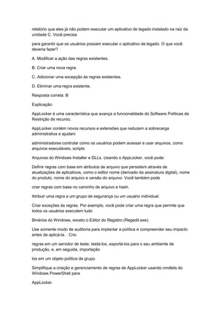 relatório que eles já não podem executar um aplicativo de legado instalado na raiz da
unidade C. Você precisa
para garantir que os usuários possam executar o aplicativo de legado. O que você
deveria fazer?
A. Modificar a ação das regras existentes.
B. Criar uma nova regra.
C. Adicionar uma excepção às regras existentes.
D. Eliminar uma regra existente.
Resposta correta: B
Explicação:
AppLocker é uma característica que avança a funcionalidade do Software Políticas de
Restrição de recurso.
AppLocker contém novos recursos e extensões que reduzem a sobrecarga
administrativa e ajudam
administradores controlar como os usuários podem acessar e usar arquivos, como
arquivos executáveis, scripts
Arquivos do Windows Installer e DLLs. Usando o AppLocker, você pode:
Definir regras com base em atributos de arquivo que persistem através de
atualizações de aplicativos, como o editor nome (derivado da assinatura digital), nome
do produto, nome do arquivo e versão do arquivo. Você também pode
criar regras com base no caminho de arquivo e hash.
Atribuir uma regra a um grupo de segurança ou um usuário individual.
Criar exceções às regras. Por exemplo, você pode criar uma regra que permite que
todos os usuários executem tudo
Binários do Windows, exceto o Editor do Registro (Regedit.exe).
Use somente modo de auditoria para implantar a política e compreender seu impacto
antes de aplicá-la. . Crio
regras em um servidor de teste, testá-los, exportá-los para o seu ambiente de
produção, e, em seguida, importação
los em um objeto política de grupo.
Simplifique a criação e gerenciamento de regras de AppLocker usando cmdlets do
Windows PowerShell para
AppLocker.
 